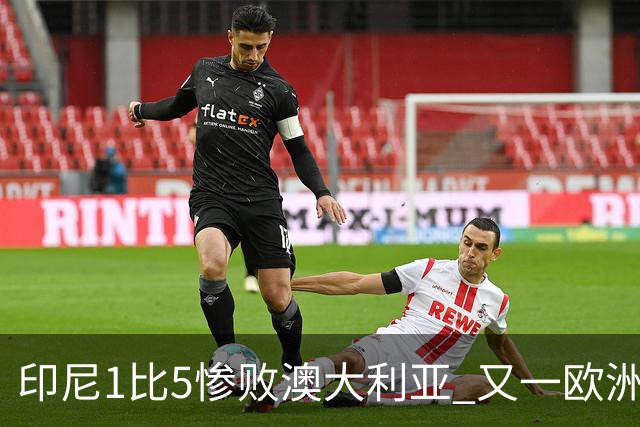 印尼1比5惨败澳大利亚 又一欧洲球星教练迷失亚洲？