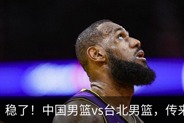 稳了！中国男篮vs台北男篮，传来4个好消息，潜力后卫迎来机会