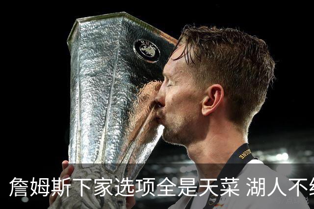 詹姆斯下家选项全是天菜 湖人不给的体面这些队能给